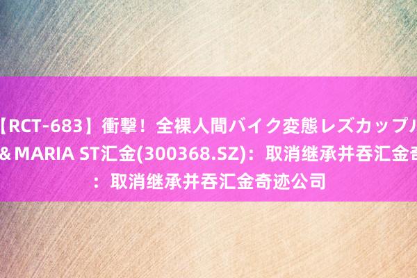 【RCT-683】衝撃！全裸人間バイク変態レズカップル HANA＆MARIA ST汇金(300368.SZ)：取消继承并吞汇金奇迹公司
