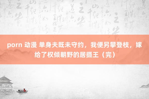 porn 动漫 单身夫既未守约，我便另攀登枝，嫁给了权倾朝野的居摄王（完）