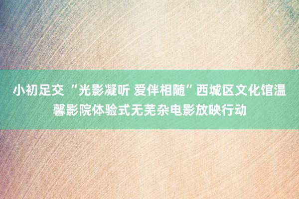 小初足交 “光影凝听 爱伴相随”西城区文化馆温馨影院体验式无芜杂电影放映行动