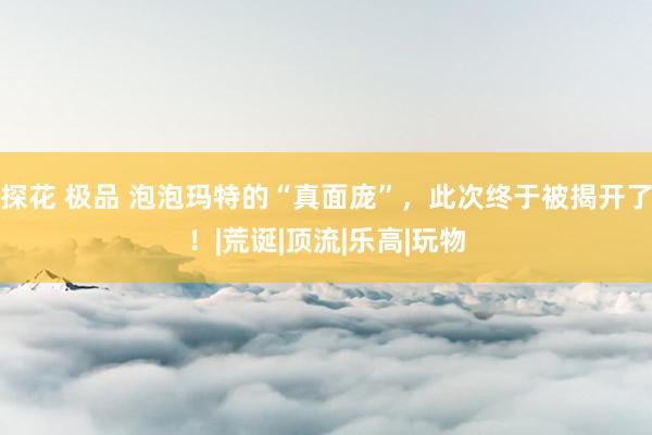 探花 极品 泡泡玛特的“真面庞”，此次终于被揭开了！|荒诞|顶流|乐高|玩物