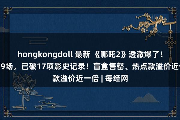 hongkongdoll 最新 《哪吒2》透澈爆了！有影院一天99场，已破17项影史记录！盲盒售罄、热点款溢价近一倍 | 每经网
