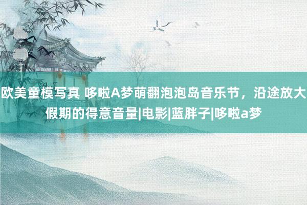 欧美童模写真 哆啦A梦萌翻泡泡岛音乐节，沿途放大假期的得意音量|电影|蓝胖子|哆啦a梦