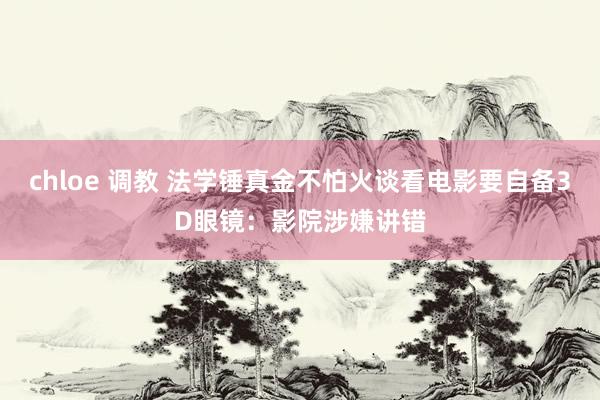 chloe 调教 法学锤真金不怕火谈看电影要自备3D眼镜：影院涉嫌讲错