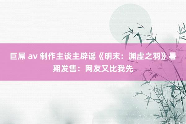 巨屌 av 制作主谈主辟谣《明末：渊虚之羽》暑期发售：网友又比我先