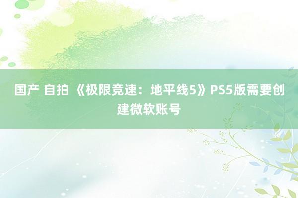 国产 自拍 《极限竞速：地平线5》PS5版需要创建微软账号