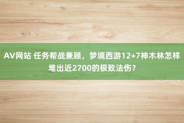 AV网站 任务帮战兼顾，梦境西游12+7神木林怎样堆出近2700的极致法伤？