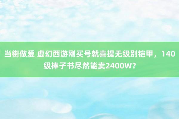 当街做爱 虚幻西游刚买号就喜提无级别铠甲，140级棒子书尽然能卖2400W？