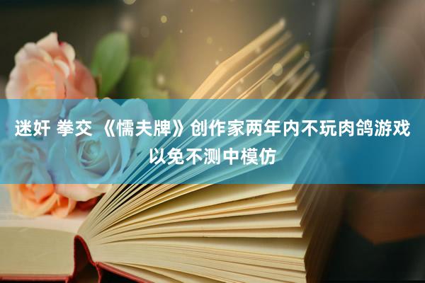 迷奸 拳交 《懦夫牌》创作家两年内不玩肉鸽游戏以免不测中模仿