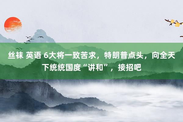 丝袜 英语 6大将一致苦求，特朗普点头，向全天下统统国度“讲和”，接招吧