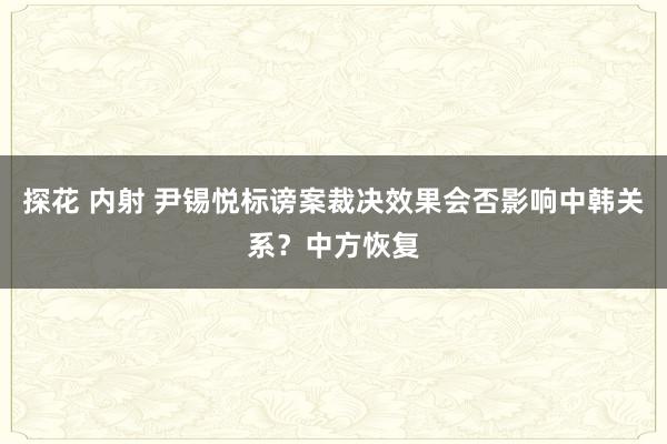 探花 内射 尹锡悦标谤案裁决效果会否影响中韩关系？中方恢复