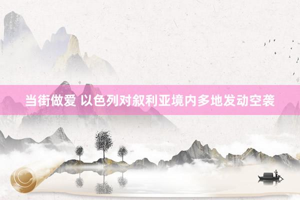 当街做爱 以色列对叙利亚境内多地发动空袭