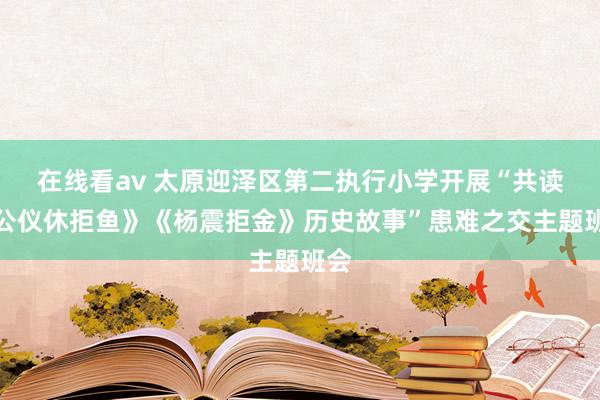 在线看av 太原迎泽区第二执行小学开展“共读《公仪休拒鱼》《杨震拒金》历史故事”患难之交主题班会