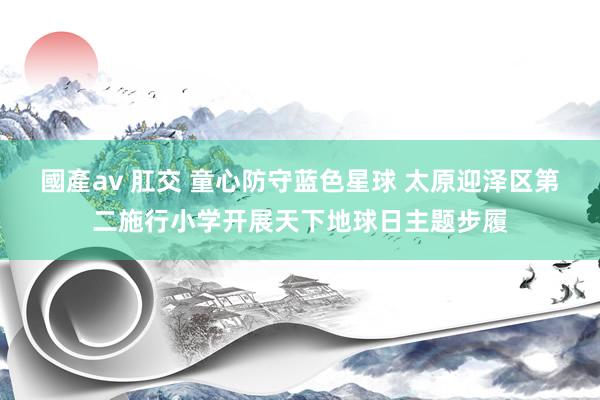 國產av 肛交 童心防守蓝色星球 太原迎泽区第二施行小学开展天下地球日主题步履