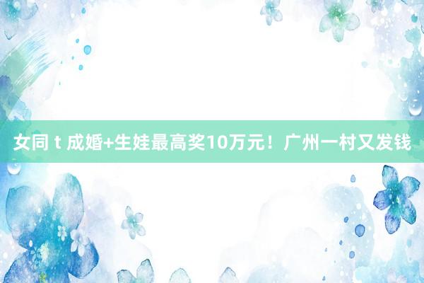 女同 t 成婚+生娃最高奖10万元！广州一村又发钱