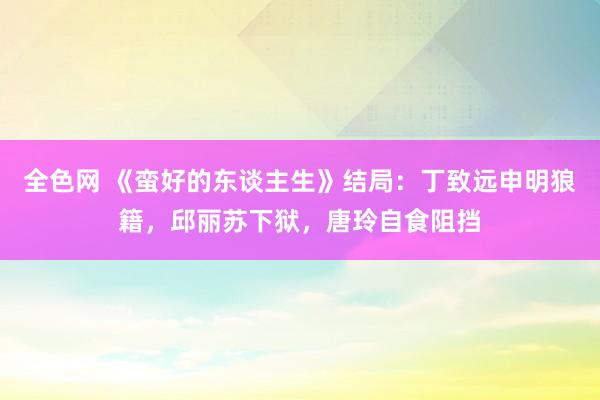 全色网 《蛮好的东谈主生》结局：丁致远申明狼籍，邱丽苏下狱，唐玲自食阻挡