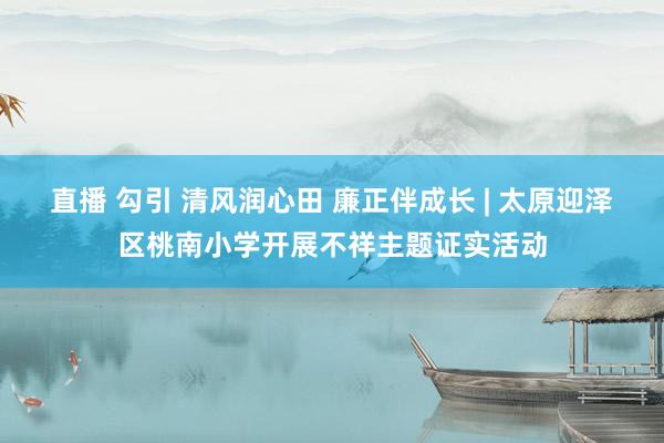 直播 勾引 清风润心田 廉正伴成长 | 太原迎泽区桃南小学开展不祥主题证实活动