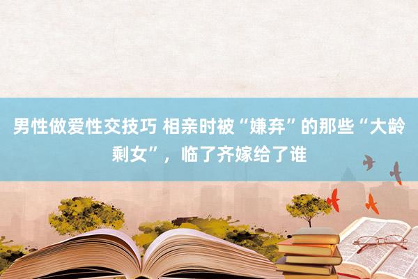 男性做爱性交技巧 相亲时被“嫌弃”的那些“大龄剩女”，临了齐嫁给了谁