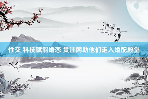 性交 科技赋能婚恋 贯注网助他们走入婚配殿堂