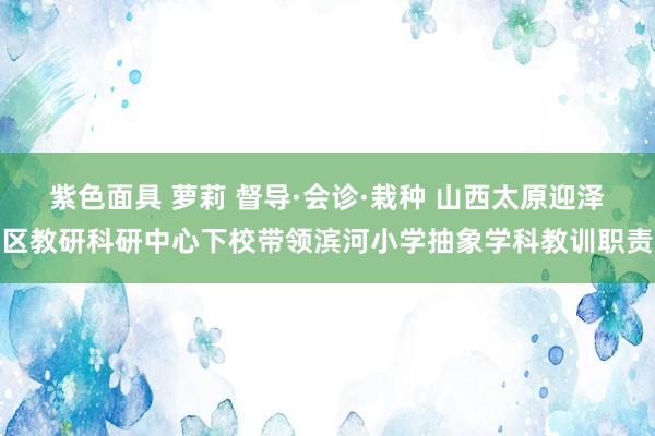 紫色面具 萝莉 督导·会诊·栽种 山西太原迎泽区教研科研中心下校带领滨河小学抽象学科教训职责