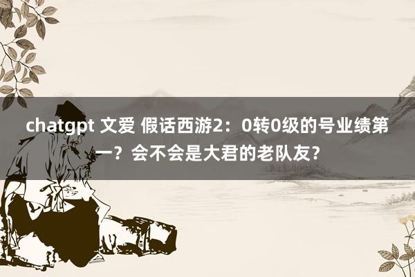 chatgpt 文爱 假话西游2：0转0级的号业绩第一？会不会是大君的老队友？