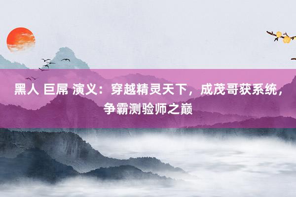 黑人 巨屌 演义：穿越精灵天下，成茂哥获系统，争霸测验师之巅