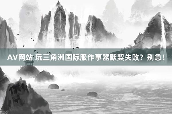 AV网站 玩三角洲国际服作事器默契失败？别急！