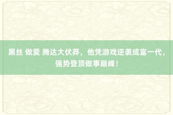 黑丝 做爱 腾达大伏莽，他凭游戏逆袭成富一代，强势登顶做事巅峰！