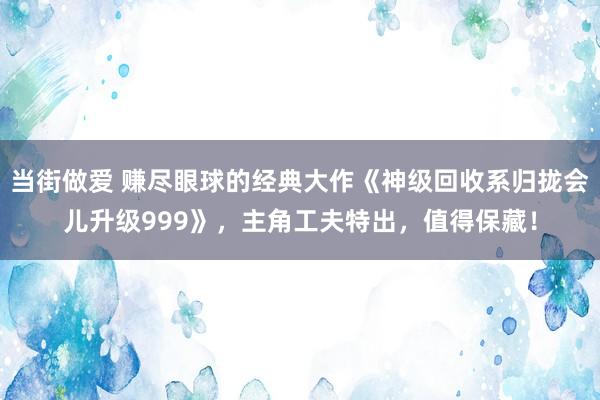 当街做爱 赚尽眼球的经典大作《神级回收系归拢会儿升级999》，主角工夫特出，值得保藏！