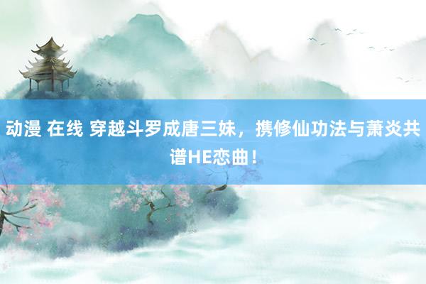动漫 在线 穿越斗罗成唐三妹，携修仙功法与萧炎共谱HE恋曲！
