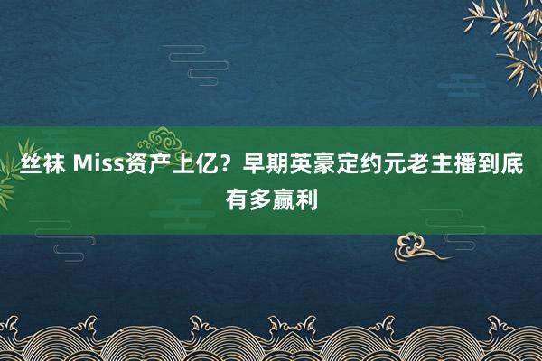 丝袜 Miss资产上亿？早期英豪定约元老主播到底有多赢利