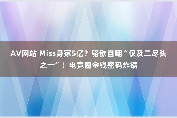 AV网站 Miss身家5亿？骆歆自嘲“仅及二尽头之一”！电竞圈金钱密码炸锅