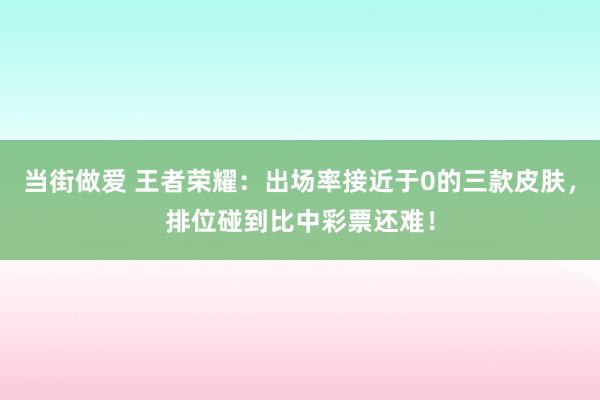 当街做爱 王者荣耀：出场率接近于0的三款皮肤，排位碰到比中彩票还难！