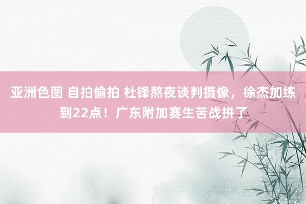 亚洲色图 自拍偷拍 杜锋熬夜谈判摄像，徐杰加练到22点！广东附加赛生苦战拼了