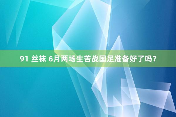 91 丝袜 6月两场生苦战国足准备好了吗？