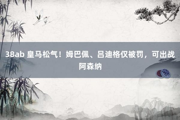 38ab 皇马松气！姆巴佩、吕迪格仅被罚，可出战阿森纳