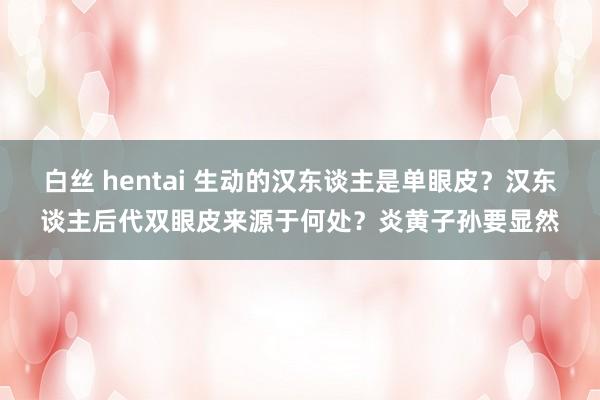 白丝 hentai 生动的汉东谈主是单眼皮？汉东谈主后代双眼皮来源于何处？炎黄子孙要显然