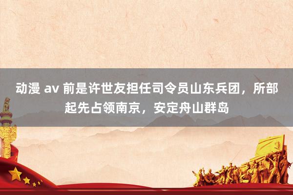 动漫 av 前是许世友担任司令员山东兵团，所部起先占领南京，安定舟山群岛
