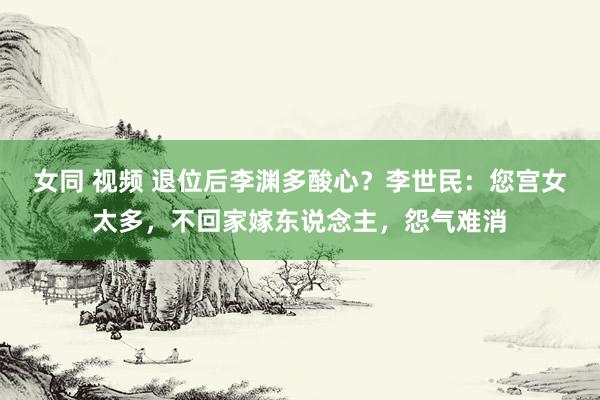 女同 视频 退位后李渊多酸心？李世民：您宫女太多，不回家嫁东说念主，怨气难消