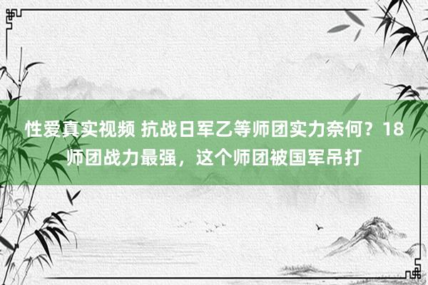 性爱真实视频 抗战日军乙等师团实力奈何？18师团战力最强，这个师团被国军吊打