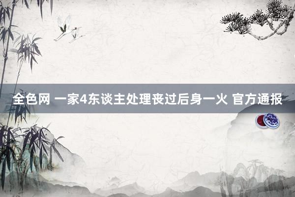 全色网 一家4东谈主处理丧过后身一火 官方通报