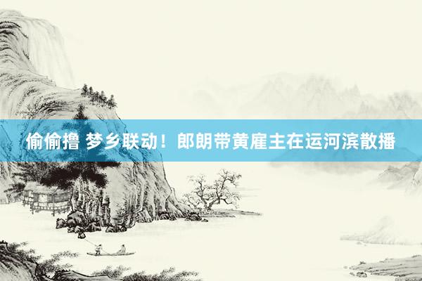 偷偷撸 梦乡联动！郎朗带黄雇主在运河滨散播