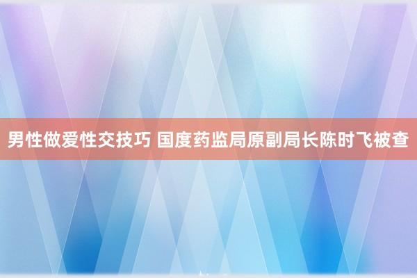 男性做爱性交技巧 国度药监局原副局长陈时飞被查