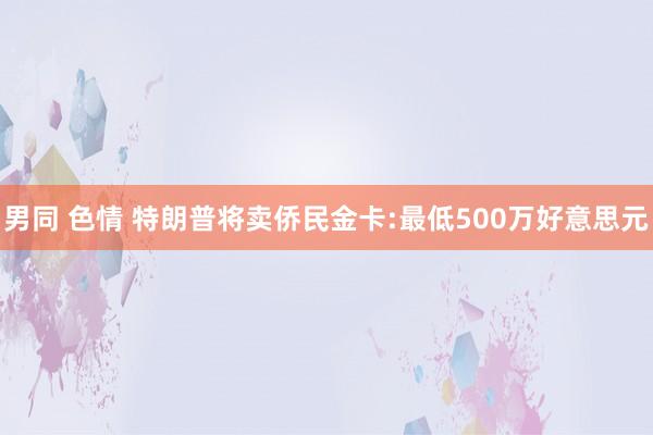 男同 色情 特朗普将卖侨民金卡:最低500万好意思元