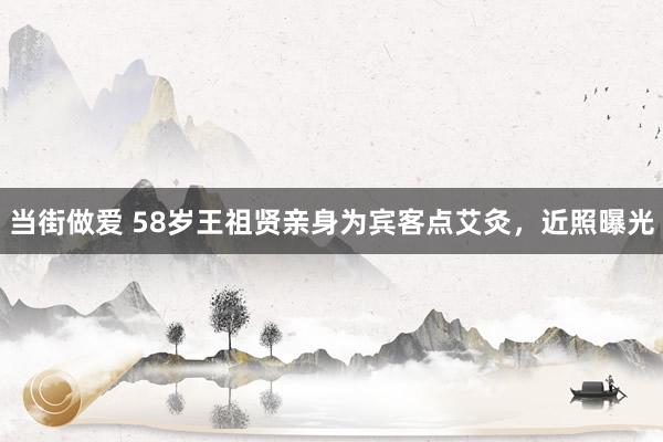 当街做爱 58岁王祖贤亲身为宾客点艾灸，近照曝光