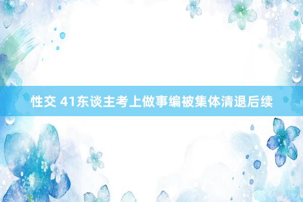 性交 41东谈主考上做事编被集体清退后续
