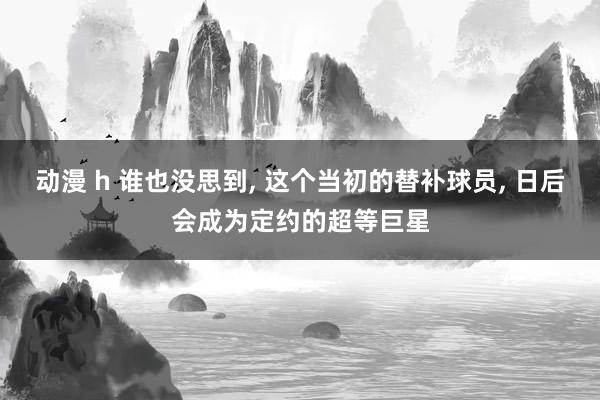 动漫 h 谁也没思到， 这个当初的替补球员， 日后会成为定约的超等巨星