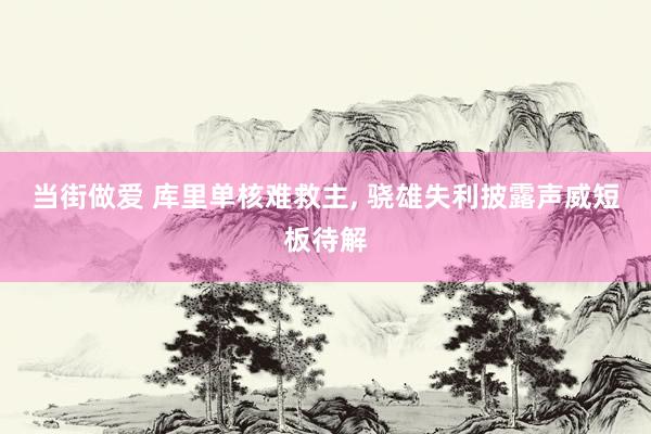 当街做爱 库里单核难救主， 骁雄失利披露声威短板待解