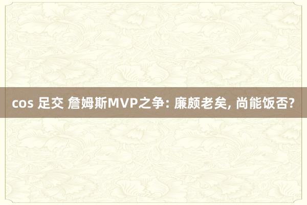 cos 足交 詹姆斯MVP之争: 廉颇老矣， 尚能饭否?