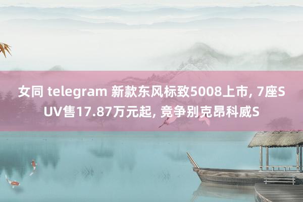 女同 telegram 新款东风标致5008上市， 7座SUV售17.87万元起， 竞争别克昂科威S