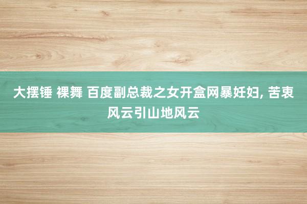 大摆锤 裸舞 百度副总裁之女开盒网暴妊妇， 苦衷风云引山地风云